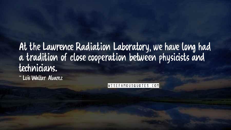 Luis Walter Alvarez Quotes: At the Lawrence Radiation Laboratory, we have long had a tradition of close cooperation between physicists and technicians.