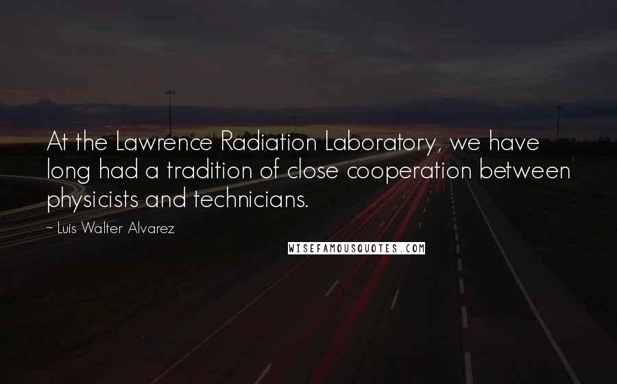 Luis Walter Alvarez Quotes: At the Lawrence Radiation Laboratory, we have long had a tradition of close cooperation between physicists and technicians.