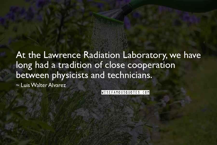 Luis Walter Alvarez Quotes: At the Lawrence Radiation Laboratory, we have long had a tradition of close cooperation between physicists and technicians.