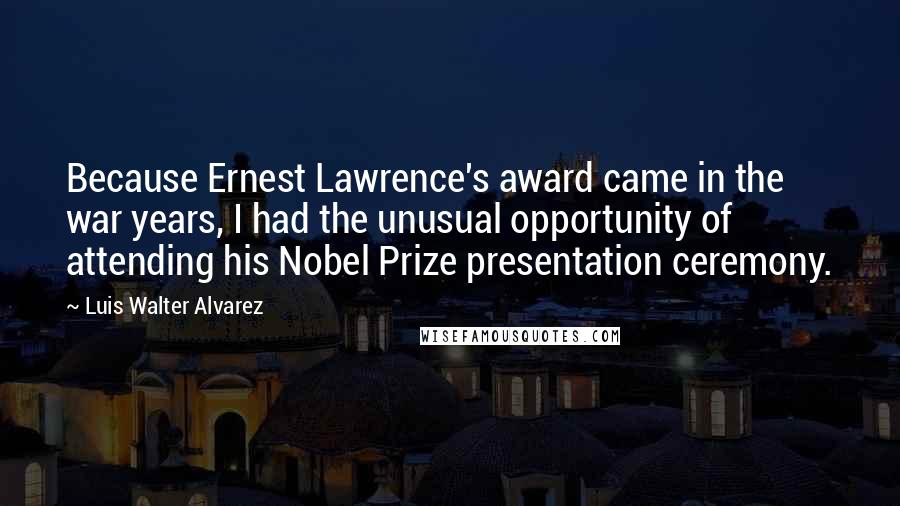 Luis Walter Alvarez Quotes: Because Ernest Lawrence's award came in the war years, I had the unusual opportunity of attending his Nobel Prize presentation ceremony.