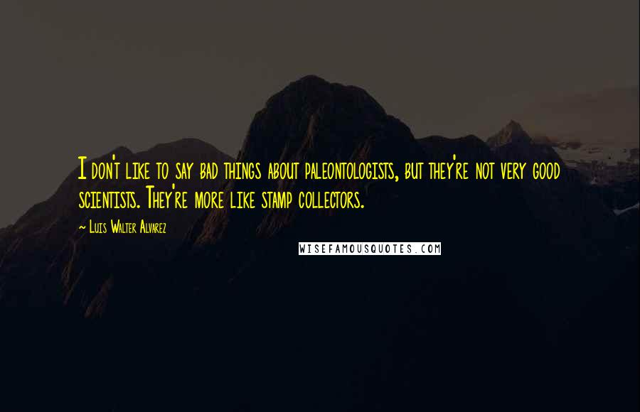 Luis Walter Alvarez Quotes: I don't like to say bad things about paleontologists, but they're not very good scientists. They're more like stamp collectors.