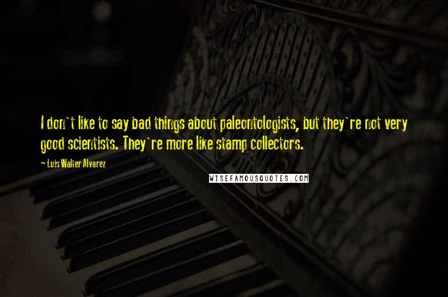 Luis Walter Alvarez Quotes: I don't like to say bad things about paleontologists, but they're not very good scientists. They're more like stamp collectors.