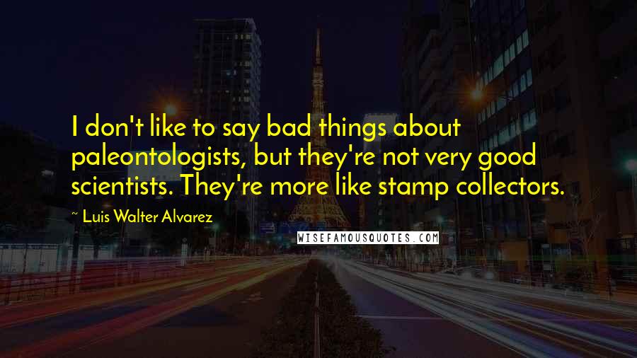 Luis Walter Alvarez Quotes: I don't like to say bad things about paleontologists, but they're not very good scientists. They're more like stamp collectors.