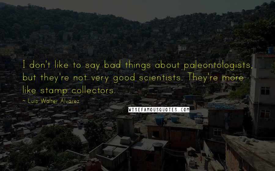 Luis Walter Alvarez Quotes: I don't like to say bad things about paleontologists, but they're not very good scientists. They're more like stamp collectors.