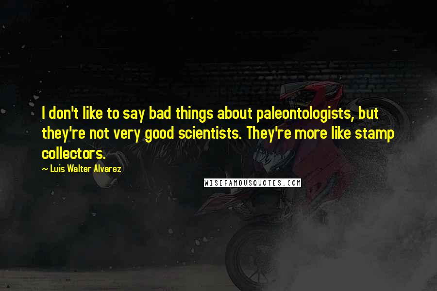 Luis Walter Alvarez Quotes: I don't like to say bad things about paleontologists, but they're not very good scientists. They're more like stamp collectors.