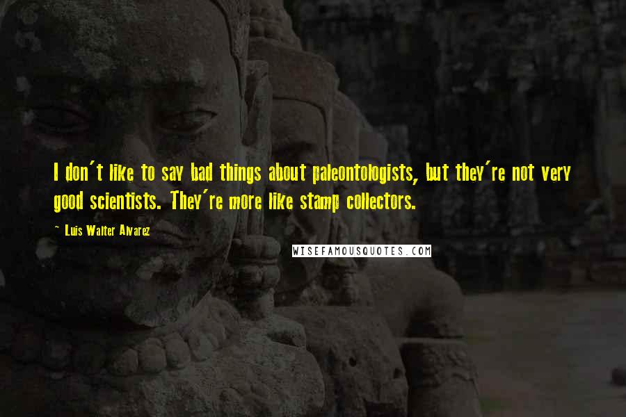 Luis Walter Alvarez Quotes: I don't like to say bad things about paleontologists, but they're not very good scientists. They're more like stamp collectors.