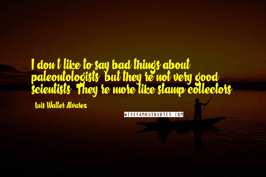 Luis Walter Alvarez Quotes: I don't like to say bad things about paleontologists, but they're not very good scientists. They're more like stamp collectors.