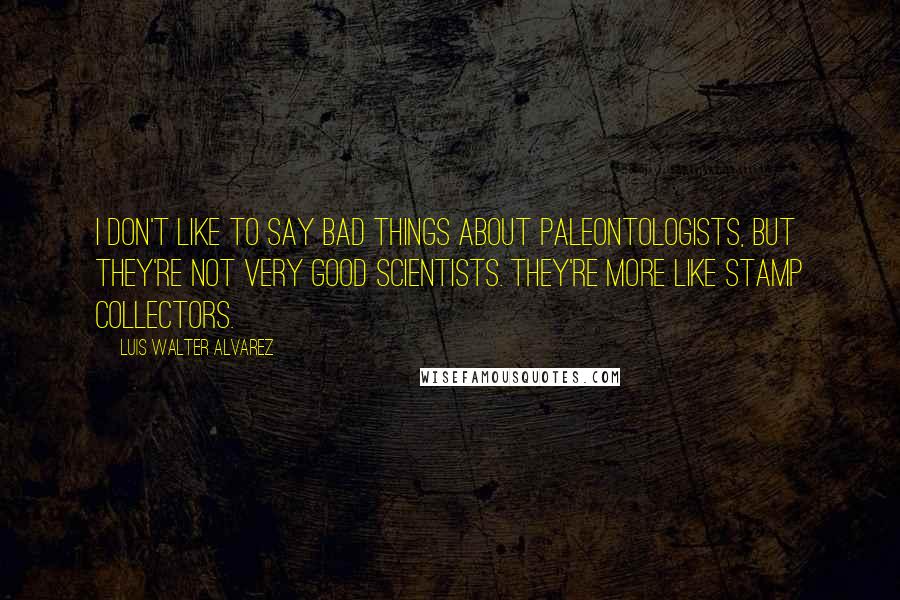 Luis Walter Alvarez Quotes: I don't like to say bad things about paleontologists, but they're not very good scientists. They're more like stamp collectors.