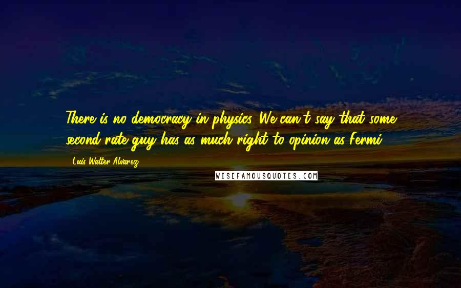 Luis Walter Alvarez Quotes: There is no democracy in physics. We can't say that some second-rate guy has as much right to opinion as Fermi.