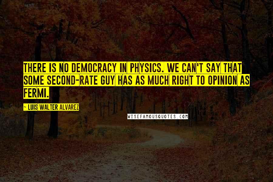 Luis Walter Alvarez Quotes: There is no democracy in physics. We can't say that some second-rate guy has as much right to opinion as Fermi.