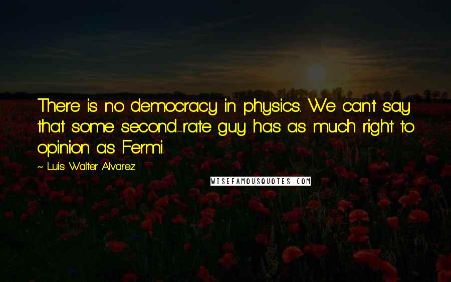 Luis Walter Alvarez Quotes: There is no democracy in physics. We can't say that some second-rate guy has as much right to opinion as Fermi.