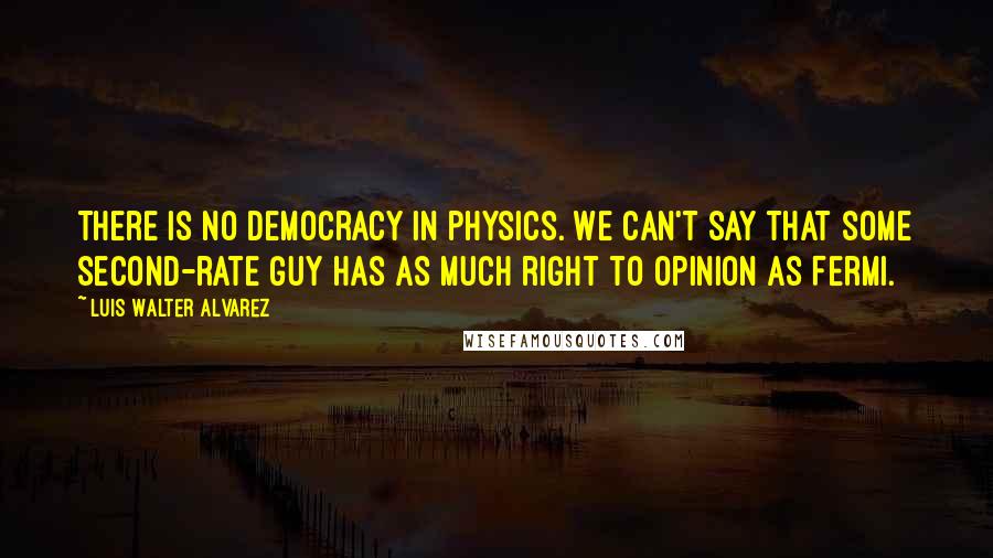 Luis Walter Alvarez Quotes: There is no democracy in physics. We can't say that some second-rate guy has as much right to opinion as Fermi.