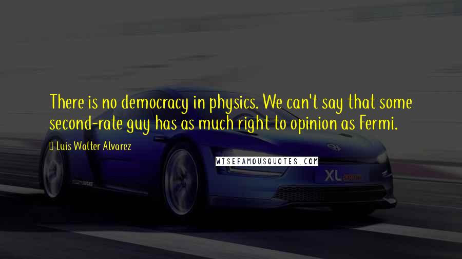 Luis Walter Alvarez Quotes: There is no democracy in physics. We can't say that some second-rate guy has as much right to opinion as Fermi.