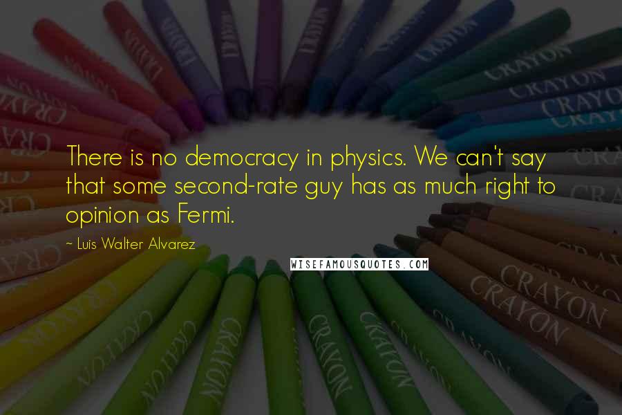 Luis Walter Alvarez Quotes: There is no democracy in physics. We can't say that some second-rate guy has as much right to opinion as Fermi.