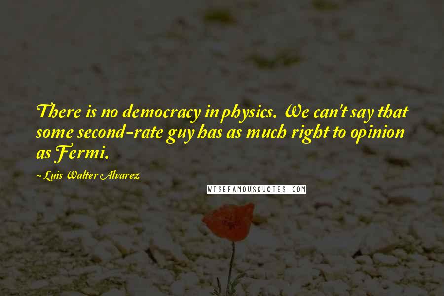 Luis Walter Alvarez Quotes: There is no democracy in physics. We can't say that some second-rate guy has as much right to opinion as Fermi.