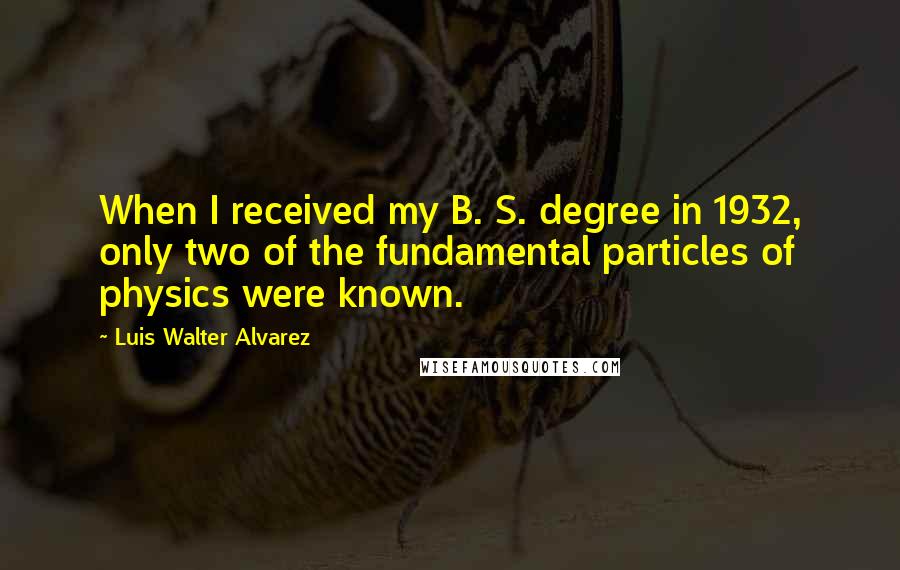 Luis Walter Alvarez Quotes: When I received my B. S. degree in 1932, only two of the fundamental particles of physics were known.