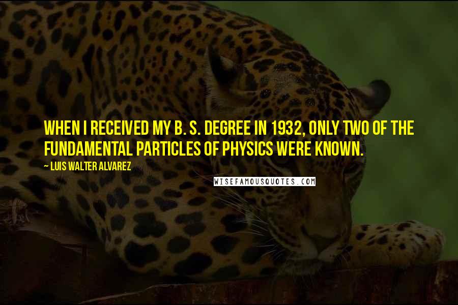 Luis Walter Alvarez Quotes: When I received my B. S. degree in 1932, only two of the fundamental particles of physics were known.