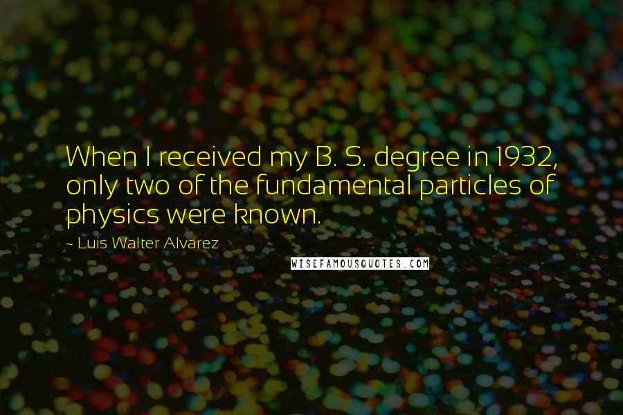 Luis Walter Alvarez Quotes: When I received my B. S. degree in 1932, only two of the fundamental particles of physics were known.