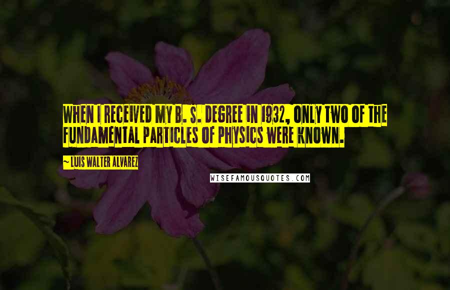 Luis Walter Alvarez Quotes: When I received my B. S. degree in 1932, only two of the fundamental particles of physics were known.