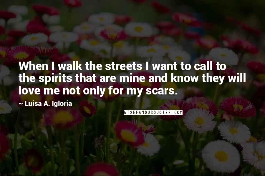 Luisa A. Igloria Quotes: When I walk the streets I want to call to the spirits that are mine and know they will love me not only for my scars.