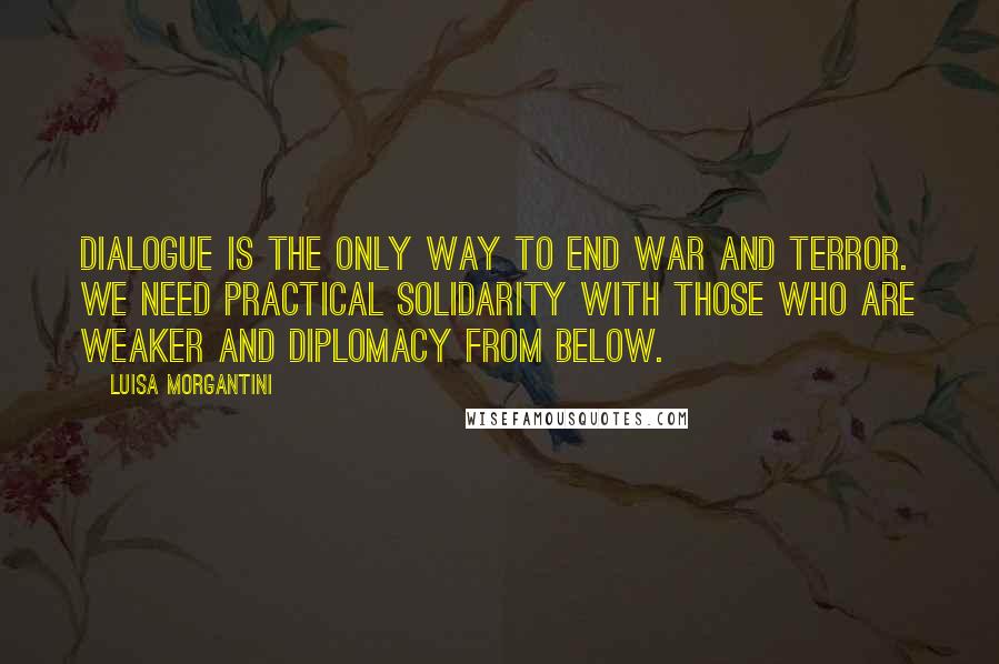 Luisa Morgantini Quotes: Dialogue is the only way to end war and terror. We need practical solidarity with those who are weaker and diplomacy from below.