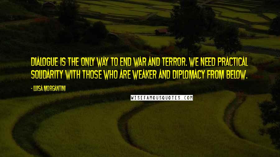 Luisa Morgantini Quotes: Dialogue is the only way to end war and terror. We need practical solidarity with those who are weaker and diplomacy from below.