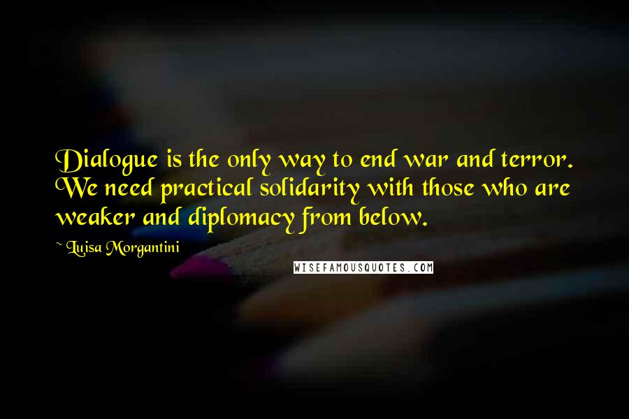 Luisa Morgantini Quotes: Dialogue is the only way to end war and terror. We need practical solidarity with those who are weaker and diplomacy from below.