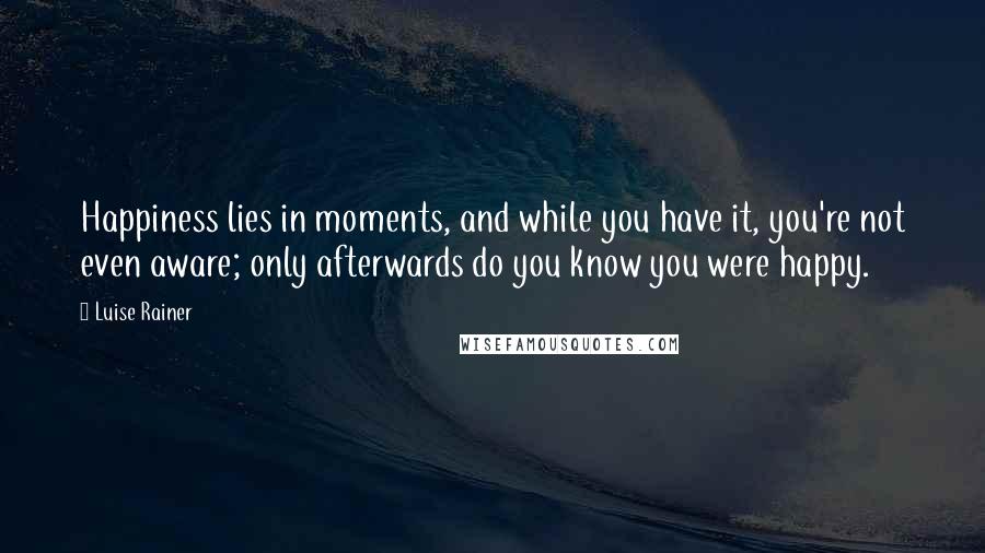 Luise Rainer Quotes: Happiness lies in moments, and while you have it, you're not even aware; only afterwards do you know you were happy.