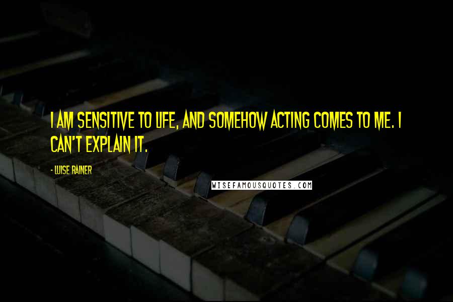Luise Rainer Quotes: I am sensitive to life, and somehow acting comes to me. I can't explain it.
