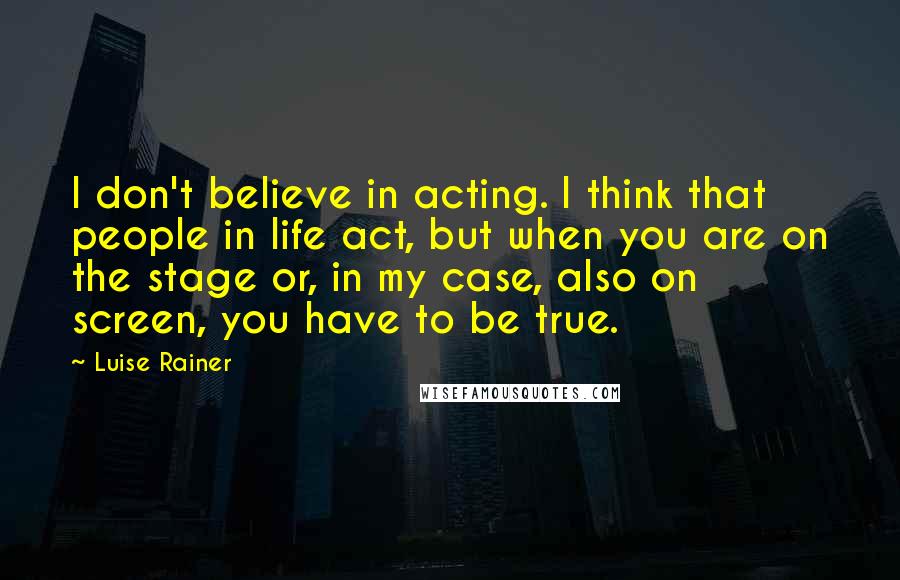 Luise Rainer Quotes: I don't believe in acting. I think that people in life act, but when you are on the stage or, in my case, also on screen, you have to be true.