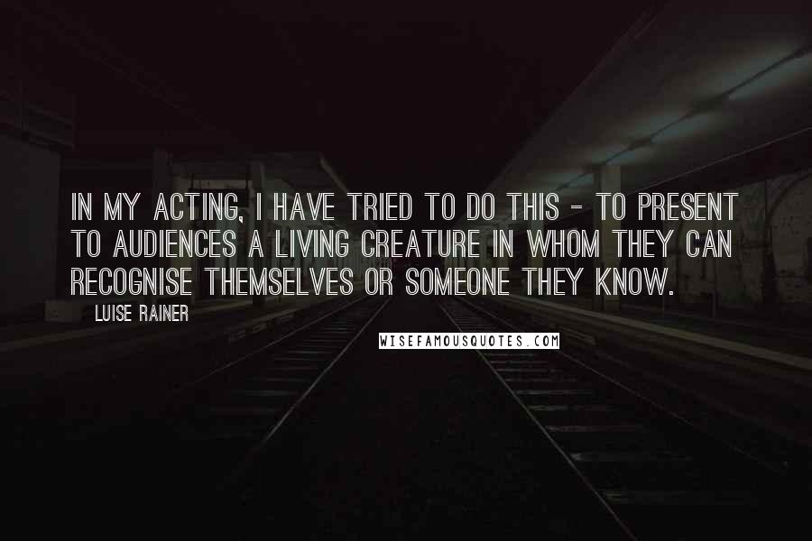 Luise Rainer Quotes: In my acting, I have tried to do this - to present to audiences a living creature in whom they can recognise themselves or someone they know.