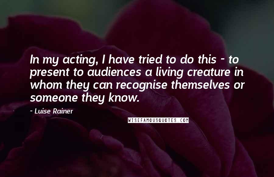 Luise Rainer Quotes: In my acting, I have tried to do this - to present to audiences a living creature in whom they can recognise themselves or someone they know.