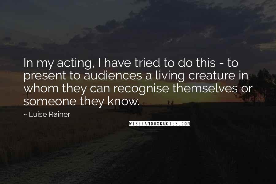 Luise Rainer Quotes: In my acting, I have tried to do this - to present to audiences a living creature in whom they can recognise themselves or someone they know.