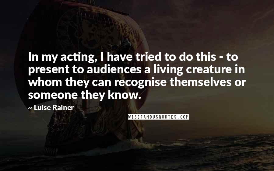 Luise Rainer Quotes: In my acting, I have tried to do this - to present to audiences a living creature in whom they can recognise themselves or someone they know.