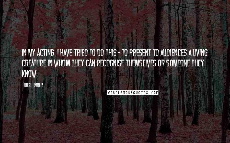 Luise Rainer Quotes: In my acting, I have tried to do this - to present to audiences a living creature in whom they can recognise themselves or someone they know.