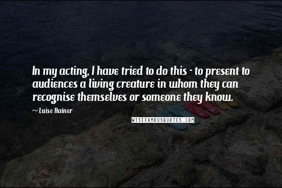 Luise Rainer Quotes: In my acting, I have tried to do this - to present to audiences a living creature in whom they can recognise themselves or someone they know.