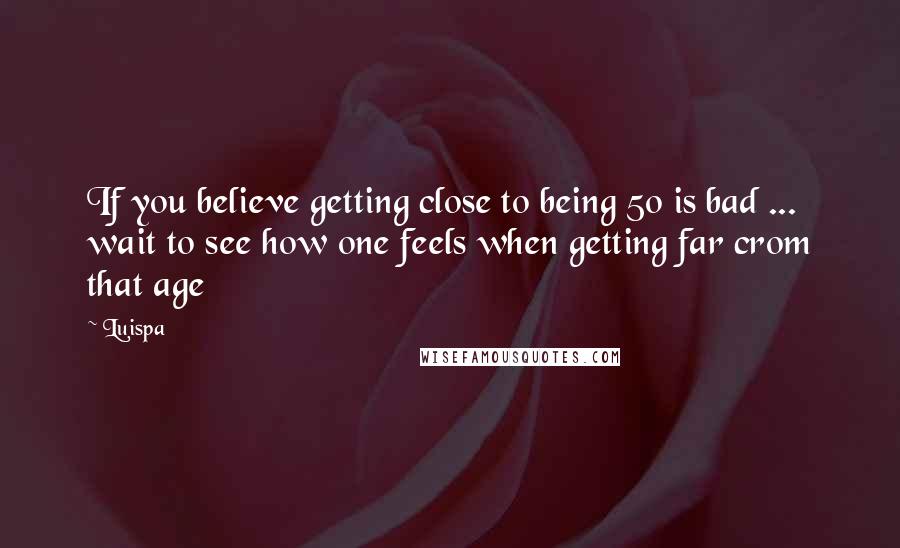 Luispa Quotes: If you believe getting close to being 50 is bad ... wait to see how one feels when getting far crom that age