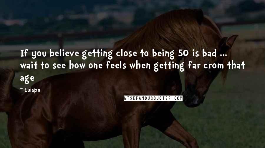 Luispa Quotes: If you believe getting close to being 50 is bad ... wait to see how one feels when getting far crom that age