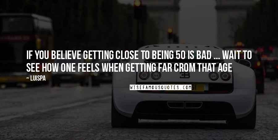 Luispa Quotes: If you believe getting close to being 50 is bad ... wait to see how one feels when getting far crom that age