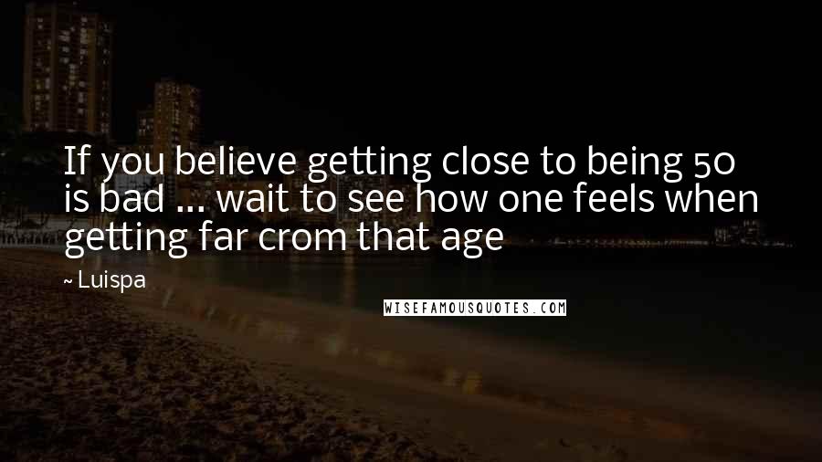 Luispa Quotes: If you believe getting close to being 50 is bad ... wait to see how one feels when getting far crom that age