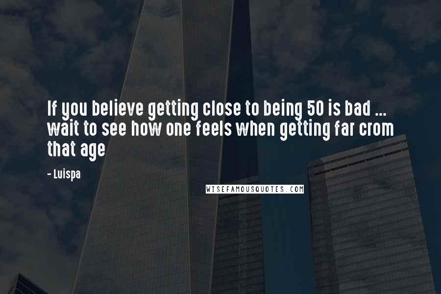 Luispa Quotes: If you believe getting close to being 50 is bad ... wait to see how one feels when getting far crom that age