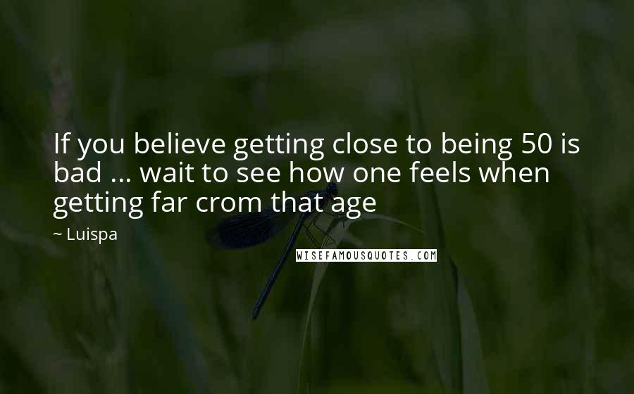 Luispa Quotes: If you believe getting close to being 50 is bad ... wait to see how one feels when getting far crom that age