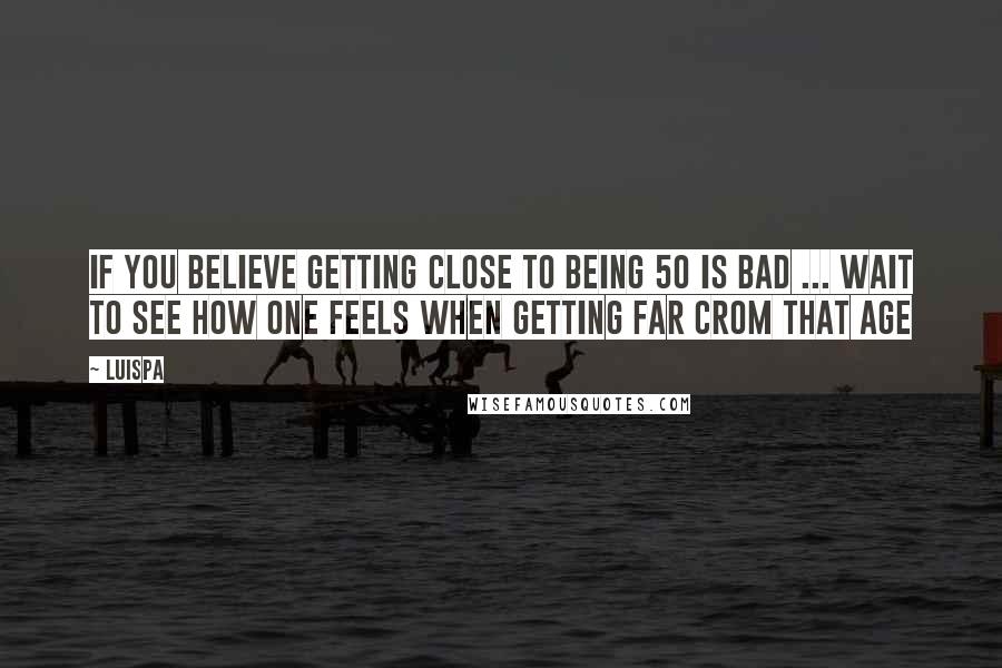 Luispa Quotes: If you believe getting close to being 50 is bad ... wait to see how one feels when getting far crom that age