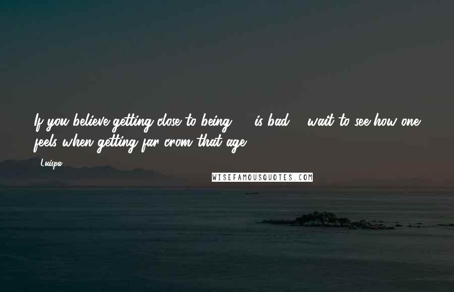 Luispa Quotes: If you believe getting close to being 50 is bad ... wait to see how one feels when getting far crom that age