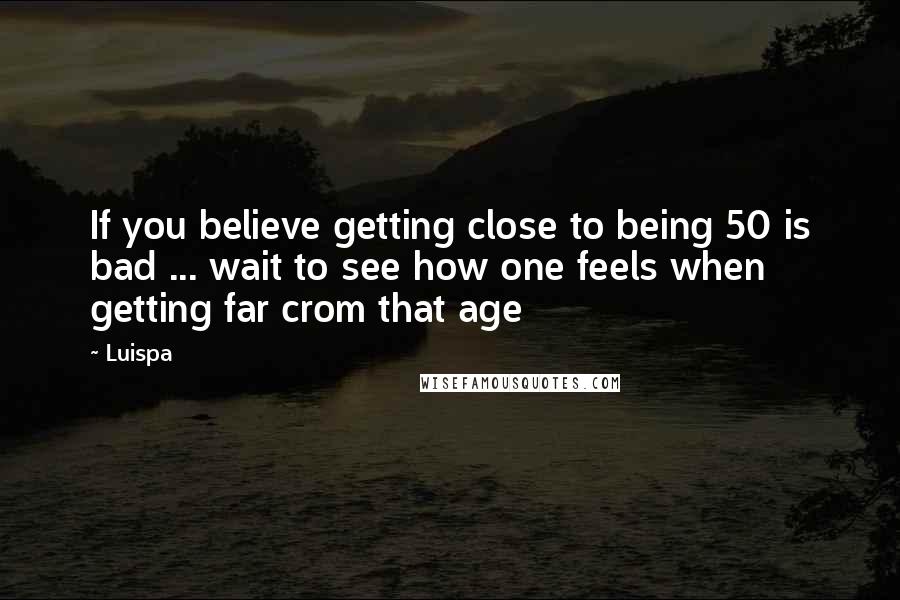 Luispa Quotes: If you believe getting close to being 50 is bad ... wait to see how one feels when getting far crom that age