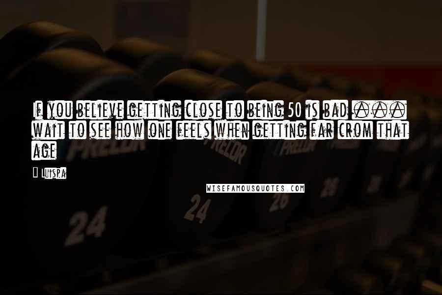 Luispa Quotes: If you believe getting close to being 50 is bad ... wait to see how one feels when getting far crom that age