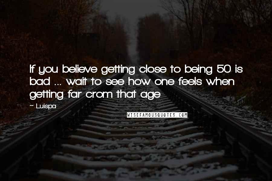 Luispa Quotes: If you believe getting close to being 50 is bad ... wait to see how one feels when getting far crom that age