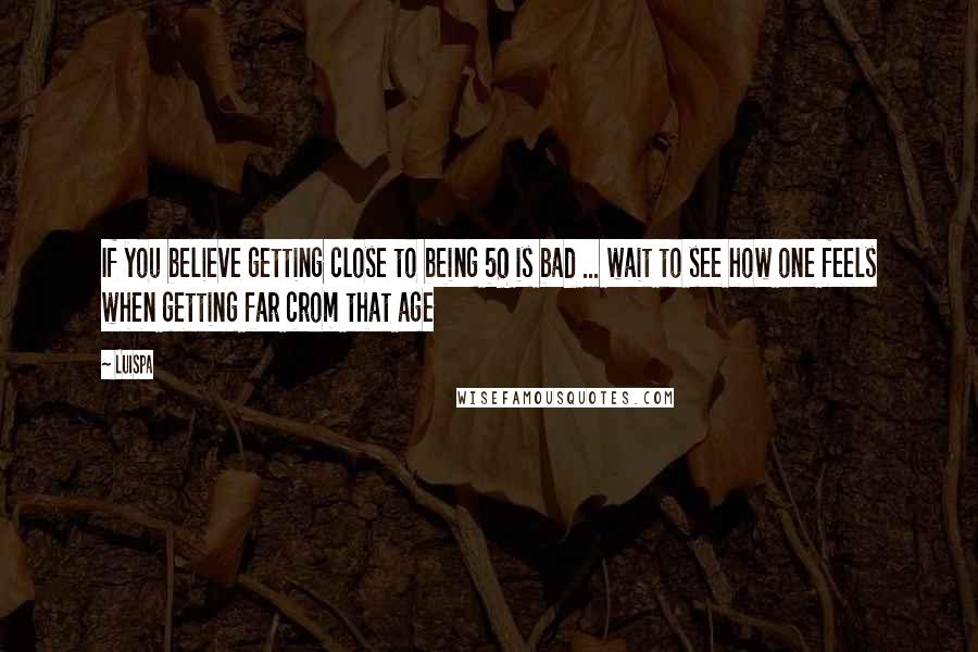 Luispa Quotes: If you believe getting close to being 50 is bad ... wait to see how one feels when getting far crom that age