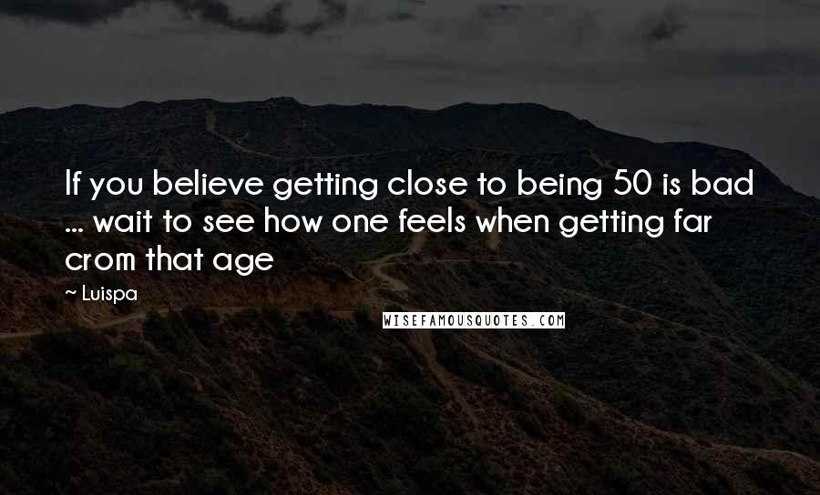 Luispa Quotes: If you believe getting close to being 50 is bad ... wait to see how one feels when getting far crom that age