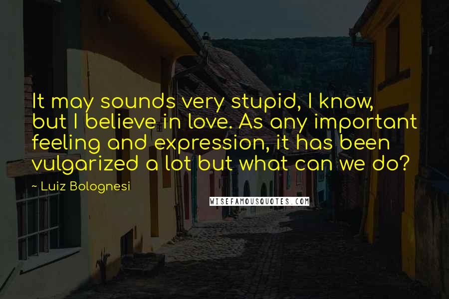 Luiz Bolognesi Quotes: It may sounds very stupid, I know, but I believe in love. As any important feeling and expression, it has been vulgarized a lot but what can we do?